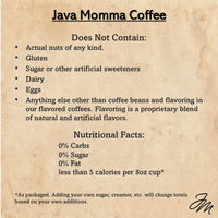 Thumbnail for Java Momma Coffee label with a list of ingredients not included in the coffee. It states the product contains no actual nuts, gluten, sugar or artificial sweeteners, dairy, eggs, or anything other than coffee beans and flavoring. The flavoring is a proprietary blend of natural and artificial flavors. The nutritional facts are listed as 0% carbs, 0% sugar, 0% fat, and less than 5 calories per 8oz cup. A footnote mentions that adding sugar, creamer, or other additions will change the totals.